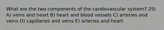 What are the two components of the cardiovascular system? 25) A) veins and heart B) heart and blood vessels C) arteries and veins D) capillaries and veins E) arteries and heart