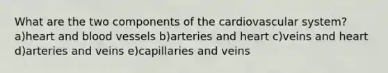What are the two components of the cardiovascular system? a)heart and blood vessels b)arteries and heart c)veins and heart d)arteries and veins e)capillaries and veins