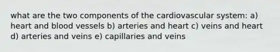 what are the two components of the cardiovascular system: a) heart and <a href='https://www.questionai.com/knowledge/kZJ3mNKN7P-blood-vessels' class='anchor-knowledge'>blood vessels</a> b) arteries and heart c) veins and heart d) arteries and veins e) capillaries and veins