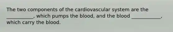 The two components of the cardiovascular system are the ___________, which pumps the blood, and the blood ____________, which carry the blood.