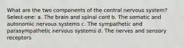 What are the two components of the central nervous system? Select one: a. The brain and spinal cord b. The somatic and autonomic nervous systems c. The sympathetic and parasympathetic nervous systems d. The nerves and sensory receptors