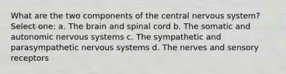 What are the two components of the central nervous system? Select one: a. The brain and spinal cord b. The somatic and autonomic nervous systems c. The sympathetic and parasympathetic nervous systems d. The nerves and sensory receptors