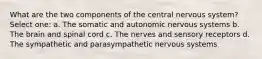 What are the two components of the central nervous system? Select one: a. The somatic and autonomic nervous systems b. The brain and spinal cord c. The nerves and sensory receptors d. The sympathetic and parasympathetic nervous systems