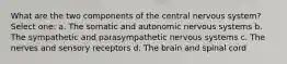 What are the two components of the central nervous system? Select one: a. The somatic and autonomic nervous systems b. The sympathetic and parasympathetic nervous systems c. The nerves and sensory receptors d. The brain and spinal cord