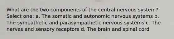 What are the two components of the central nervous system? Select one: a. The somatic and autonomic nervous systems b. The sympathetic and parasympathetic nervous systems c. The nerves and sensory receptors d. The brain and spinal cord