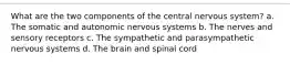 What are the two components of the central nervous system? a. The somatic and autonomic nervous systems b. The nerves and sensory receptors c. The sympathetic and parasympathetic nervous systems d. The brain and spinal cord