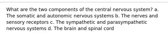 What are the two components of the central nervous system? a. The somatic and autonomic nervous systems b. The nerves and sensory receptors c. The sympathetic and parasympathetic nervous systems d. The brain and spinal cord