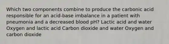 Which two components combine to produce the carbonic acid responsible for an acid-base imbalance in a patient with pneumonia and a decreased blood pH? Lactic acid and water Oxygen and lactic acid Carbon dioxide and water Oxygen and carbon dioxide