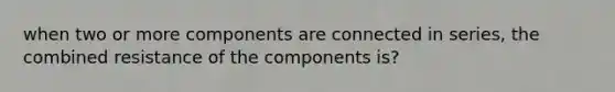 when two or more components are connected in series, the combined resistance of the components is?