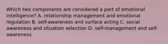 Which two components are considered a part of emotional intelligence? A. relationship management and emotional regulation B. self-awareness and surface acting C. social awareness and situation selection D. self-management and self-awareness