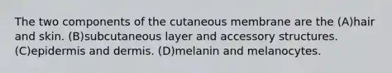 The two components of the cutaneous membrane are the (A)hair and skin. (B)subcutaneous layer and accessory structures. (C)epidermis and dermis. (D)melanin and melanocytes.