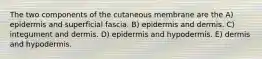 The two components of the cutaneous membrane are the A) epidermis and superficial fascia. B) epidermis and dermis. C) integument and dermis. D) epidermis and hypodermis. E) dermis and hypodermis.