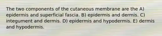 The two components of the cutaneous membrane are the A) epidermis and superficial fascia. B) epidermis and dermis. C) integument and dermis. D) epidermis and hypodermis. E) dermis and hypodermis.