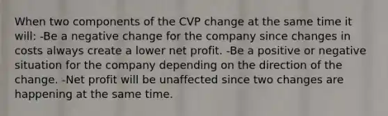 When two components of the CVP change at the same time it will: -Be a negative change for the company since changes in costs always create a lower net profit. -Be a positive or negative situation for the company depending on the direction of the change. -Net profit will be unaffected since two changes are happening at the same time.