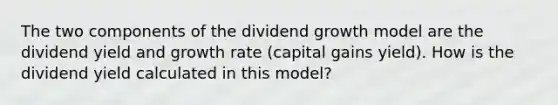 The two components of the dividend growth model are the dividend yield and growth rate (capital gains yield). How is the dividend yield calculated in this model?