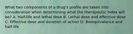 What two components of a​ drug's profile are taken into consideration when determining what the therapeutic index will​ be? A. ​Half-life and lethal dose B. Lethal dose and effective dose C. Effective dose and duration of action D. Bioequivalence and​ half-life