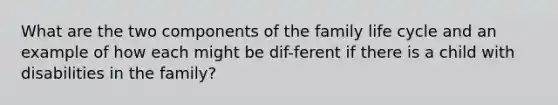 What are the two components of the family life cycle and an example of how each might be dif-ferent if there is a child with disabilities in the family?