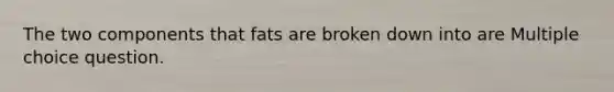 The two components that fats are broken down into are Multiple choice question.