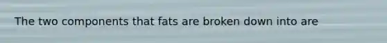 The two components that fats are broken down into are
