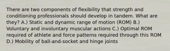 There are two components of flexibility that strength and conditioning professionals should develop in tandem. What are they? A.) Static and dynamic range of motion (ROM) B.) Voluntary and involuntary muscular actions C.) Optimal ROM required of athlete and force patterns required through this ROM D.) Mobility of ball-and-socket and hinge joints