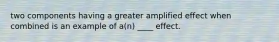 two components having a greater amplified effect when combined is an example of a(n) ____ effect.