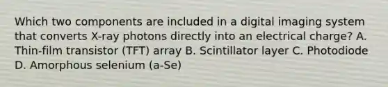 Which two components are included in a digital imaging system that converts X-ray photons directly into an electrical charge? A. Thin-film transistor (TFT) array B. Scintillator layer C. Photodiode D. Amorphous selenium (a-Se)