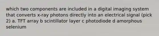 which two components are included in a digital imaging system that converts x-ray photons directly into an electrical signal (pick 2) a. TFT array b scintillator layer c photodiode d amorphous selenium