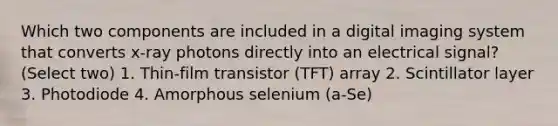 Which two components are included in a digital imaging system that converts x-ray photons directly into an electrical signal? (Select two) 1. Thin-film transistor (TFT) array 2. Scintillator layer 3. Photodiode 4. Amorphous selenium (a-Se)