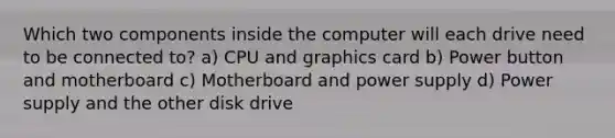 Which two components inside the computer will each drive need to be connected to? a) CPU and graphics card b) Power button and motherboard c) Motherboard and power supply d) Power supply and the other disk drive