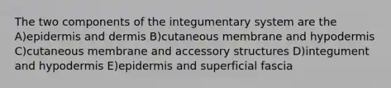 The two components of the integumentary system are the A)epidermis and dermis B)cutaneous membrane and hypodermis C)cutaneous membrane and accessory structures D)integument and hypodermis E)epidermis and superficial fascia