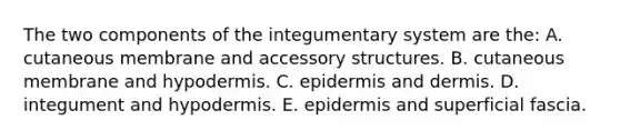 The two components of the integumentary system are the: A. cutaneous membrane and accessory structures. B. cutaneous membrane and hypodermis. C. epidermis and dermis. D. integument and hypodermis. E. epidermis and superficial fascia.