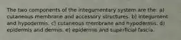 The two components of the integumentary system are the: a) cutaneous membrane and accessory structures. b) integument and hypodermis. c) cutaneous membrane and hypodermis. d) epidermis and dermis. e) epidermis and superficial fascia.