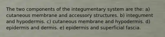 The two components of the integumentary system are the: a) cutaneous membrane and accessory structures. b) integument and hypodermis. c) cutaneous membrane and hypodermis. d) epidermis and dermis. e) epidermis and superficial fascia.