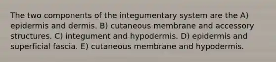 The two components of the integumentary system are the A) epidermis and dermis. B) cutaneous membrane and accessory structures. C) integument and hypodermis. D) epidermis and superficial fascia. E) cutaneous membrane and hypodermis.