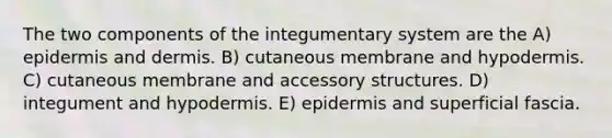 The two components of the integumentary system are the A) epidermis and dermis. B) cutaneous membrane and hypodermis. C) cutaneous membrane and accessory structures. D) integument and hypodermis. E) epidermis and superficial fascia.