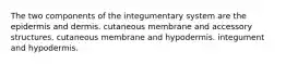 The two components of the integumentary system are the epidermis and dermis. cutaneous membrane and accessory structures. cutaneous membrane and hypodermis. integument and hypodermis.