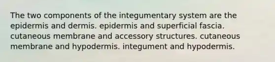 The two components of the integumentary system are the epidermis and dermis. epidermis and superficial fascia. cutaneous membrane and accessory structures. cutaneous membrane and hypodermis. integument and hypodermis.