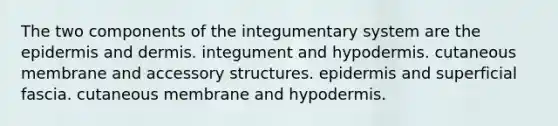 The two components of the integumentary system are <a href='https://www.questionai.com/knowledge/kBFgQMpq6s-the-epidermis' class='anchor-knowledge'>the epidermis</a> and dermis. integument and hypodermis. cutaneous membrane and accessory structures. epidermis and superficial fascia. cutaneous membrane and hypodermis.