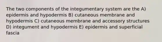 The two components of the integumentary system are the A) epidermis and hypodermis B) cutaneous membrane and hypodermis C) cutaneous membrane and accessory structures D) integument and hypodermis E) epidermis and superficial fascia