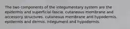 The two components of the integumentary system are the epidermis and superficial fascia. cutaneous membrane and accessory structures. cutaneous membrane and hypodermis. epidermis and dermis. integument and hypodermis.