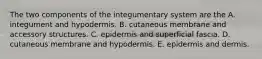 The two components of the integumentary system are the A. integument and hypodermis. B. cutaneous membrane and accessory structures. C. epidermis and superficial fascia. D. cutaneous membrane and hypodermis. E. epidermis and dermis.