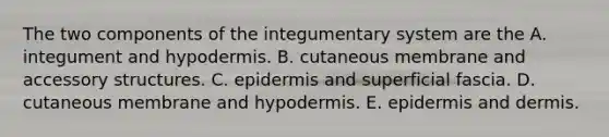 The two components of the integumentary system are the A. integument and hypodermis. B. cutaneous membrane and accessory structures. C. epidermis and superficial fascia. D. cutaneous membrane and hypodermis. E. epidermis and dermis.