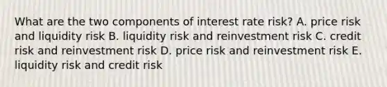 What are the two components of interest rate risk? A. price risk and liquidity risk B. liquidity risk and reinvestment risk C. credit risk and reinvestment risk D. price risk and reinvestment risk E. liquidity risk and credit risk