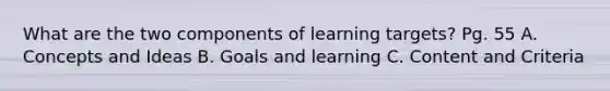 What are the two components of learning targets? Pg. 55 A. Concepts and Ideas B. Goals and learning C. Content and Criteria