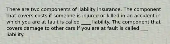 There are two components of liability insurance. The component that covers costs if someone is injured or killed in an accident in which you are at fault is called ____ liability. The component that covers damage to other cars if you are at fault is called ___ liability.