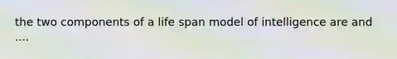 the two components of a life span model of intelligence are and ....