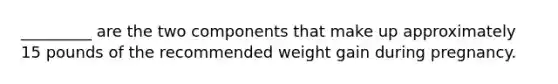 _________ are the two components that make up approximately 15 pounds of the recommended weight gain during pregnancy.