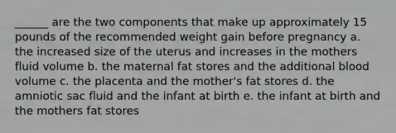 ______ are the two components that make up approximately 15 pounds of the recommended weight gain before pregnancy a. the increased size of the uterus and increases in the mothers fluid volume b. the maternal fat stores and the additional blood volume c. the placenta and the mother's fat stores d. the amniotic sac fluid and the infant at birth e. the infant at birth and the mothers fat stores