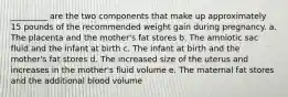 _________ are the two components that make up approximately 15 pounds of the recommended weight gain during pregnancy. a. The placenta and the mother's fat stores b. The amniotic sac fluid and the infant at birth c. The infant at birth and the mother's fat stores d. The increased size of the uterus and increases in the mother's fluid volume e. The maternal fat stores and the additional blood volume