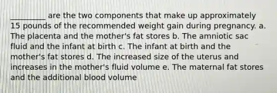 _________ are the two components that make up approximately 15 pounds of the recommended weight gain during pregnancy. a. The placenta and the mother's fat stores b. The amniotic sac fluid and the infant at birth c. The infant at birth and the mother's fat stores d. The increased size of the uterus and increases in the mother's fluid volume e. The maternal fat stores and the additional blood volume